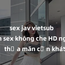 sex jav vietsub hd Xem sex không che HD ngay để thỏa mãn cơn khát tình dục của bạn! Video chất lượng cao, cảnh quay rõ nét, sẽ khiến bạn không thể rời mắt! Hãy trải nghiệm ngay!