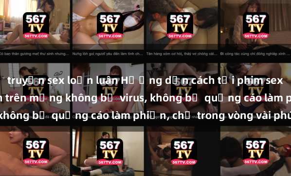 truyện sex loạn luân Hướng dẫn cách tải phim sex nhanh chóng và an toàn trên mạng không bị virus, không bị quảng cáo làm phiền, chỉ trong vòng vài phút.