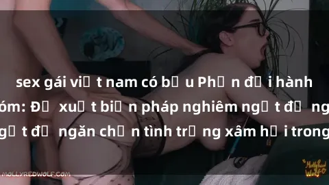 sex gái việt nam có bầu Phản đối hành vi sex bạo lực nhóm: Đề xuất biện pháp nghiêm ngặt để ngăn chặn tình trạng xâm hại trong cộng đồng
