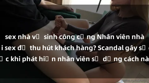 sex nhà vệ sinh công cộng Nhân viên nhà hàng gian lận với sex để thu hút khách hàng? Scandal gây sốc khi phát hiện nhân viên sử dụng cách này để tăng doanh số.