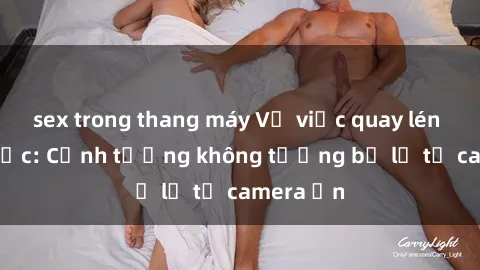 sex trong thang máy Vụ việc quay lén sex gây sốc: Cảnh tượng không tưởng bị lộ từ camera ẩn