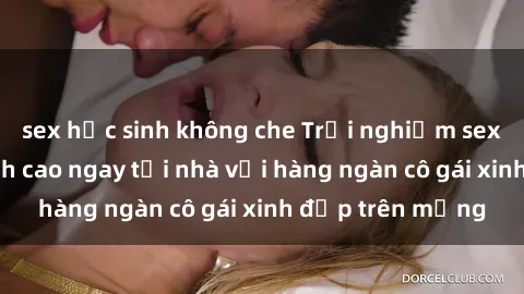 sex học sinh không che Trải nghiệm sex trực tuyến đỉnh cao ngay tại nhà với hàng ngàn cô gái xinh đẹp trên mạng