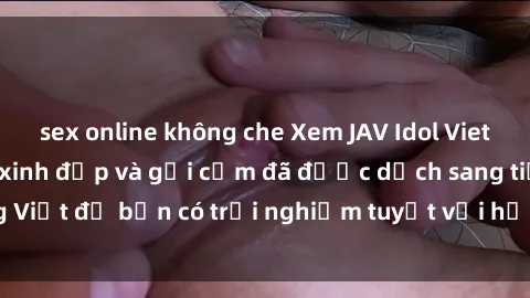 sex online không che Xem JAV Idol Vietsub - Những cô gái xinh đẹp và gợi cảm đã được dịch sang tiếng Việt để bạn có trải nghiệm tuyệt vời hơn. Hãy thưởng thức ngay!