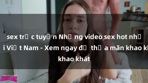 sex trực tuyến Những video sex hot nhất tại Việt Nam - Xem ngay để thỏa mãn khao khát