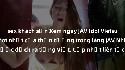 sex khách sạn Xem ngay JAV Idol Vietsub - những bộ phim hot nhất của thần tượng trong làng JAV Nhật Bản được dịch ra tiếng Việt. Cập nhật liên tục, không cần đợi đến khi có sub!