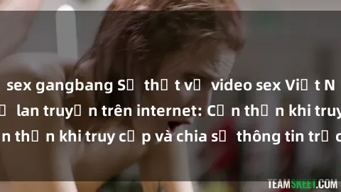sex gangbang Sự thật về video sex Việt Nam không che và sự lan truyền trên internet: Cẩn thận khi truy cập và chia sẻ thông tin trực tuyến.