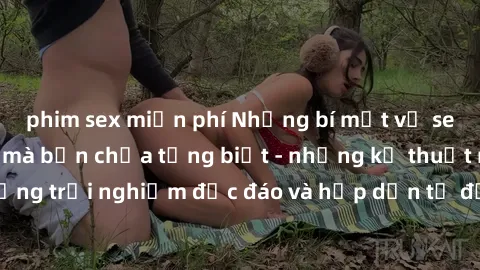 phim sex miễn phí Những bí mật về sex gái Trung Quốc mà bạn chưa từng biết - những kỹ thuật mới, những trải nghiệm độc đáo và hấp dẫn từ đất nước của những bóp cặp.