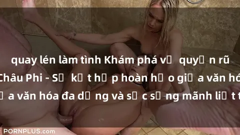 quay lén làm tình Khám phá vẻ quyến rũ độc đáo của sex Châu Phi - Sự kết hợp hoàn hảo giữa văn hóa đa dạng và sức sống mãnh liệt trong tình yêu