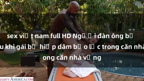 sex việt nam full HD Người đàn ông bị bắt sau khi gái bị hiếp dâm bạo lực trong căn nhà vắng