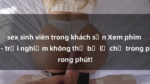 sex sinh viên trong khách sạn Xem phim sex - trải nghiệm không thể bỏ lỡ chỉ trong phút!