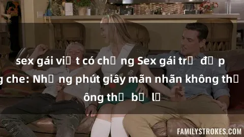 sex gái việt có chồng Sex gái trẻ đẹp không che: Những phút giây mãn nhãn không thể bỏ lỡ