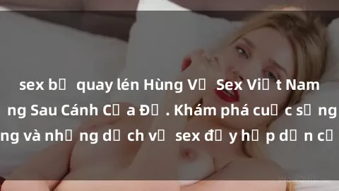sex bị quay lén Hùng Vỹ Sex Việt Nam: Những Bí Mật Đằng Sau Cánh Cửa Đỏ. Khám phá cuộc sống và những dịch vụ sex đầy hấp dẫn của người Việt Nam.