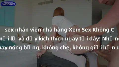 sex nhân viên nhà hàng Xem Sex Không Che: Trải nghiệm mới lạ và đầy kích thích ngay tại đây! Những cảnh quay nóng bỏng, không che, không giới hạn đang chờ đón bạn. Đừng bỏ lỡ!