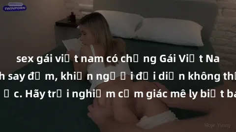 sex gái việt nam có chồng Gái Việt Nam dâm đãng làm tình say đắm, khiến người đối diện không thể cưỡng lại được. Hãy trải nghiệm cảm giác mê ly biết bao của phong cách yêu đương đậm chất dân tộc!