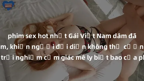phim sex hot nhất Gái Việt Nam dâm đãng làm tình say đắm, khiến người đối diện không thể cưỡng lại được. Hãy trải nghiệm cảm giác mê ly biết bao của phong cách yêu đương đậm chất dân tộc!