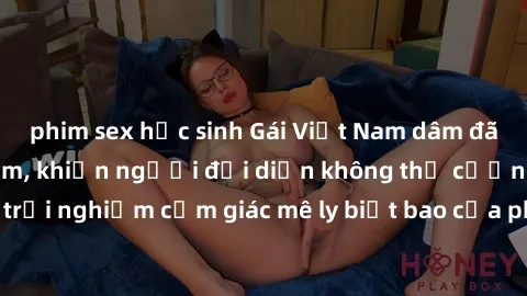 phim sex học sinh Gái Việt Nam dâm đãng làm tình say đắm, khiến người đối diện không thể cưỡng lại được. Hãy trải nghiệm cảm giác mê ly biết bao của phong cách yêu đương đậm chất dân tộc!