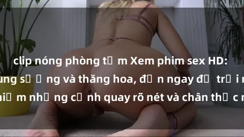 clip nóng phòng tắm Xem phim sex HD: Đỉnh cao của sự sung sướng và thăng hoa, đến ngay để trải nghiệm những cảnh quay rõ nét và chân thực nhất. Hãy cùng khám phá!