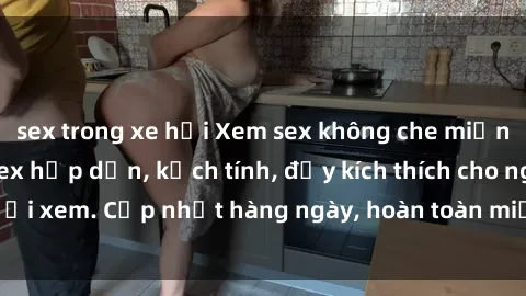 sex trong xe hơi Xem sex không che miễn phí - Những clip sex hấp dẫn, kịch tính, đầy kích thích cho người xem. Cập nhật hàng ngày, hoàn toàn miễn phí, độ phân giải cao.