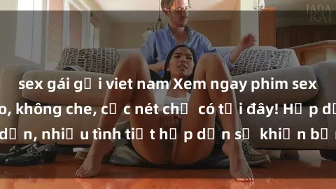 sex gái gọi viet nam Xem ngay phim sex full HD đỉnh cao, không che, cực nét chỉ có tại đây! Hấp dẫn, nhiều tình tiết hấp dẫn sẽ khiến bạn thỏa mãn đắm say.