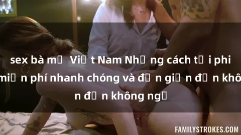 sex bà mẹ Việt Nam Những cách tải phim sex miễn phí nhanh chóng và đơn giản đến không ngờ