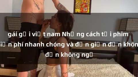 gái gọi việt nam Những cách tải phim sex miễn phí nhanh chóng và đơn giản đến không ngờ
