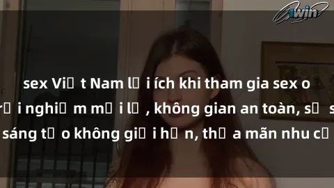 sex Việt Nam lợi ích khi tham gia sex online không che: Trải nghiệm mới lạ, không gian an toàn, sự sáng tạo không giới hạn, thỏa mãn nhu cầu tình dục của bạn.