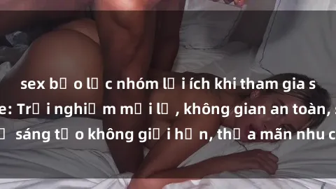 sex bạo lực nhóm lợi ích khi tham gia sex online không che: Trải nghiệm mới lạ, không gian an toàn, sự sáng tạo không giới hạn, thỏa mãn nhu cầu tình dục của bạn.