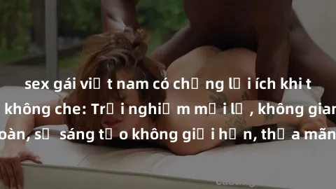 sex gái việt nam có chồng lợi ích khi tham gia sex online không che: Trải nghiệm mới lạ, không gian an toàn, sự sáng tạo không giới hạn, thỏa mãn nhu cầu tình dục của bạn.