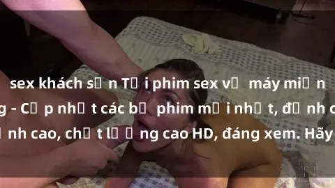 sex khách sạn Tải phim sex về máy miễn phí và nhanh chóng - Cập nhật các bộ phim mới nhất, đỉnh cao, chất lượng cao HD, đáng xem. Hãy trải nghiệm ngay!