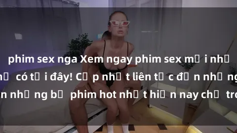 phim sex nga Xem ngay phim sex mới nhất, hấp dẫn nhất chỉ có tại đây! Cập nhật liên tục đến những bộ phim hot nhất hiện nay chỉ trong vài cú click!