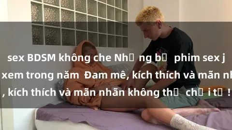 sex BDSM không che Những bộ phim sex jav đỉnh cao phải xem trong năm  Đam mê, kích thích và mãn nhãn không thể chối từ!