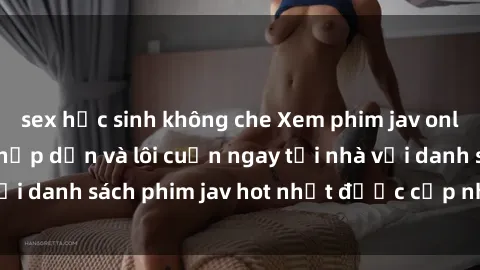 sex học sinh không che Xem phim jav online: trải nghiệm hấp dẫn và lôi cuốn ngay tại nhà với danh sách phim jav hot nhất được cập nhật liên tục.