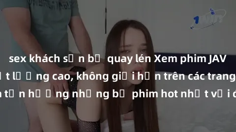 sex khách sạn bị quay lén Xem phim JAV HD miễn phí chất lượng cao, không giới hạn trên các trang web uy tín. Yên tâm tận hưởng những bộ phim hot nhất với độ nét sắc sảo, đẹp mắt ngay tại nhà. Hãy trải