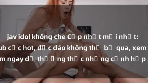 jav idol không che Cập nhật mới nhất: Top phim JAV Vietsub cực hot, độc đáo không thể bỏ qua, xem ngay để thưởng thức những cảnh hấp dẫn và đầy kích thích!