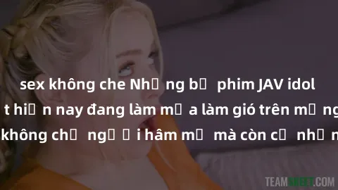 sex không che Những bộ phim JAV idol không che hot nhất hiện nay đang làm mưa làm gió trên mạng, hấp dẫn không chỉ người hâm mộ mà còn cả những ai mới tìm hiểu về thể loại này!
