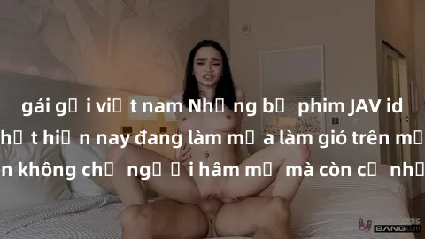 gái gọi việt nam Những bộ phim JAV idol không che hot nhất hiện nay đang làm mưa làm gió trên mạng, hấp dẫn không chỉ người hâm mộ mà còn cả những ai mới tìm hiểu về thể loại này!