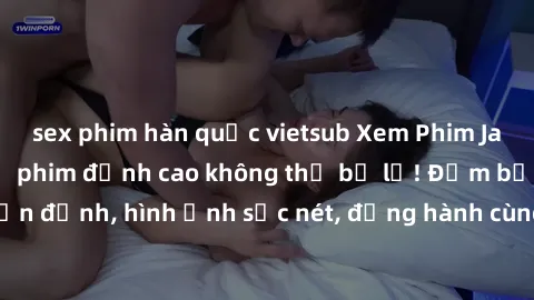 sex phim hàn quốc vietsub Xem Phim Jav Full HD: Những bộ phim đỉnh cao không thể bỏ lỡ! Đảm bảo chất lượng ổn định, hình ảnh sắc nét, đồng hành cùng bạn trong những giây phút thư giãn!