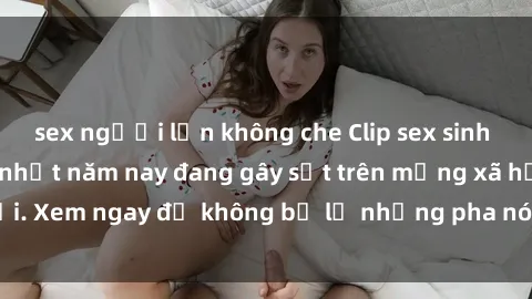 sex người lớn không che Clip sex sinh viên mới nhất hot nhất năm nay đang gây sốt trên mạng xã hội. Xem ngay để không bỏ lỡ những pha nóng không thể bỏ qua!