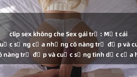 clip sex không che Sex gái trẻ: Một cái nhìn sâu lắng vào cuộc sống của những cô nàng trẻ đẹp và cuộc sống tình dục của họ