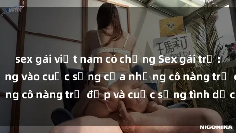 sex gái việt nam có chồng Sex gái trẻ: Một cái nhìn sâu lắng vào cuộc sống của những cô nàng trẻ đẹp và cuộc sống tình dục của họ