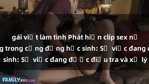 gái việt làm tình Phát hiện clip sex nữ sinh gây chấn động trong cộng đồng học sinh: Sự việc đang được điều tra và xử lý