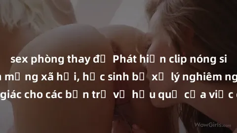 sex phòng thay đồ Phát hiện clip nóng sinh viên gây sốt trên mạng xã hội, học sinh bị xử lý nghiêm ngặt. Đây là cảnh giác cho các bạn trẻ về hậu quả của việc chia sẻ thông tin trái phép trên internet.