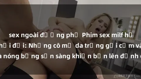 sex ngoài đường phố Phim sex milf hấp dẫn nhất mọi thời đại: Những cô mẹ da trắng gợi cảm và nóng bỏng sẵn sàng khiến bạn lên đỉnh chỉ trong chớp mắt!