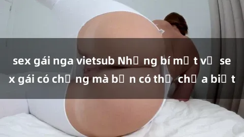 sex gái nga vietsub Những bí mật về sex gái có chồng mà bạn có thể chưa biết