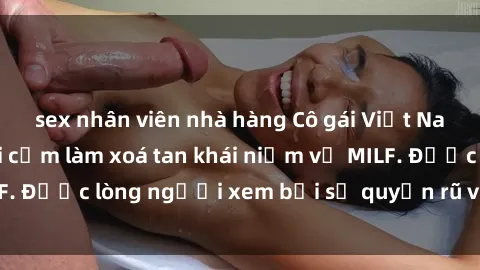 sex nhân viên nhà hàng Cô gái Việt Nam xinh đẹp và gợi cảm làm xoá tan khái niệm về MILF. Được lòng người xem bởi sự quyến rũ và dễ thương.