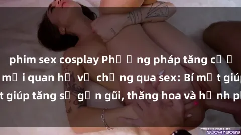 phim sex cosplay Phương pháp tăng cường gắn kết trong mối quan hệ vợ chồng qua sex: Bí mật giúp tăng sự gần gũi, thăng hoa và hạnh phúc cho cặp đôi