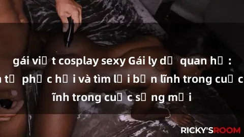 gái việt cosplay sexy Gái ly dị quan hệ: Hành trình tự phục hồi và tìm lại bản lĩnh trong cuộc sống mới