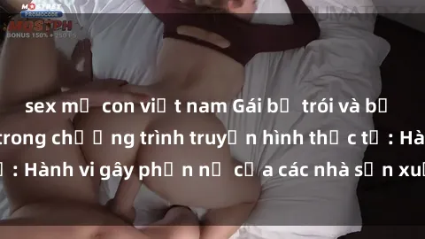 sex mẹ con việt nam Gái bị trói và bị ép buộc làm tình trong chương trình truyền hình thực tế: Hành vi gây phẫn nộ của các nhà sản xuất và người xem.