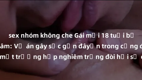 sex nhóm không che Gái mới 18 tuổi bị trói và bị hiếp dâm: Vụ án gây sốc gần đâyến trong cộng đồng. Đây là một trường hợp nghiêm trọng đòi hỏi sự can thiệp mạnh mẽ từ phía công lý.