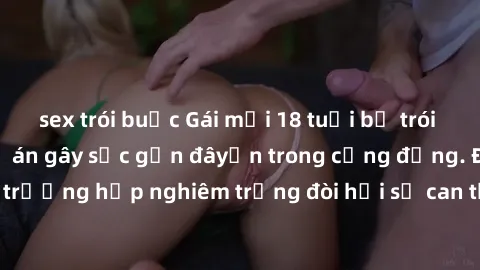 sex trói buộc Gái mới 18 tuổi bị trói và bị hiếp dâm: Vụ án gây sốc gần đâyến trong cộng đồng. Đây là một trường hợp nghiêm trọng đòi hỏi sự can thiệp mạnh mẽ từ phía công lý.